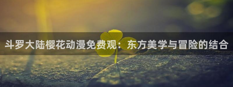 58动漫在线观看：斗罗大陆樱花动漫免费观：东方美学与冒险的结合