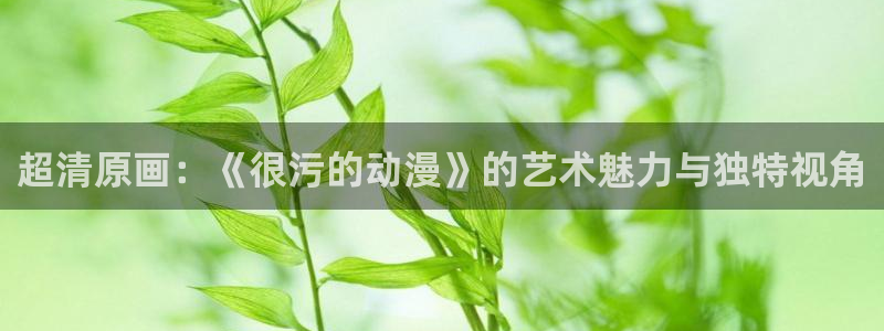 58动漫在线播放：超清原画：《很污的动漫》的艺术魅力与独特视角